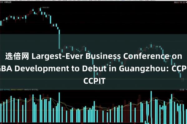 选倍网 Largest-Ever Business Conference on GBA Development to Debut in Guangzhou: CCPIT