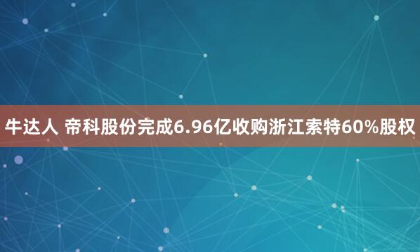 牛达人 帝科股份完成6.96亿收购浙江索特60%股权