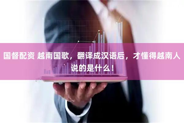 国督配资 越南国歌，翻译成汉语后，才懂得越南人说的是什么！