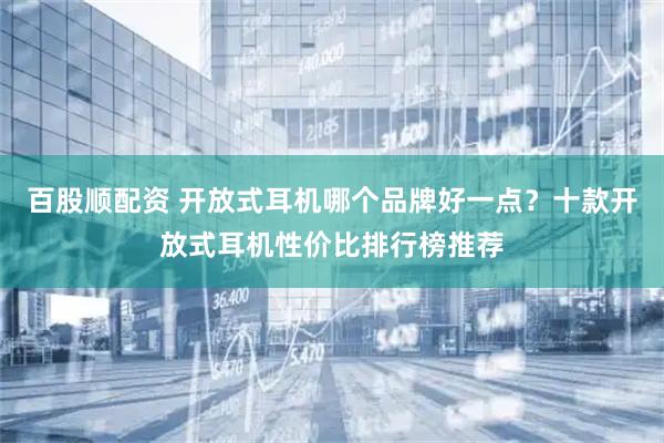 百股顺配资 开放式耳机哪个品牌好一点？十款开放式耳机性价比排行榜推荐
