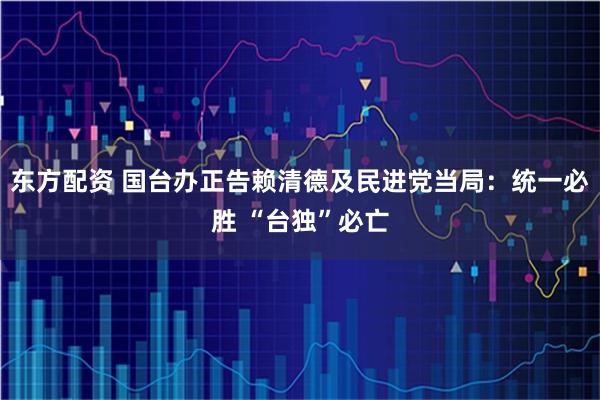 东方配资 国台办正告赖清德及民进党当局：统一必胜 “台独”必亡