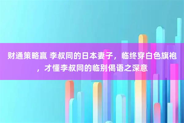 财通策略赢 李叔同的日本妻子，临终穿白色旗袍，才懂李叔同的临别偈语之深意