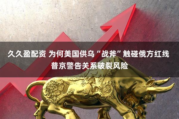 久久盈配资 为何美国供乌“战斧”触碰俄方红线 普京警告关系破裂风险