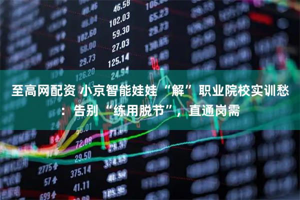 至高网配资 小京智能娃娃 “解” 职业院校实训愁：告别 “练用脱节”，直通岗需