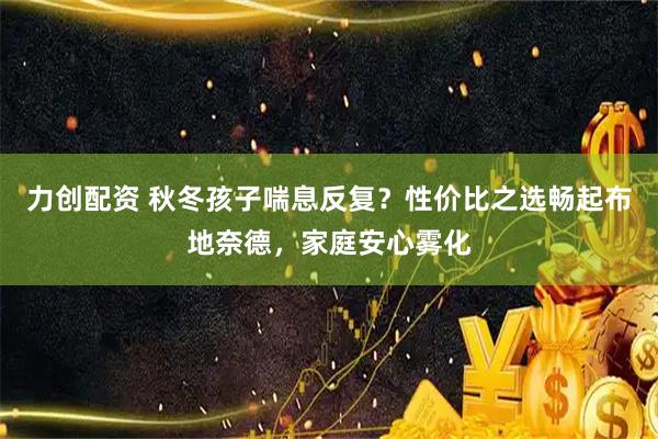 力创配资 秋冬孩子喘息反复？性价比之选畅起布地奈德，家庭安心雾化