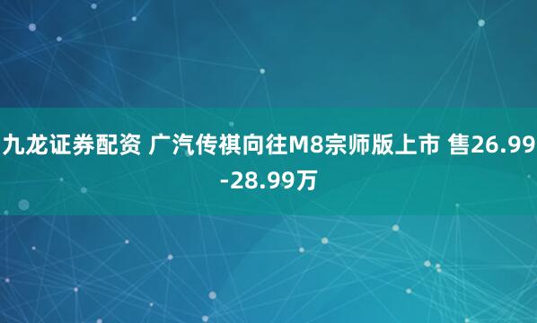 九龙证券配资 广汽传祺向往M8宗师版上市 售26.99-28.99万