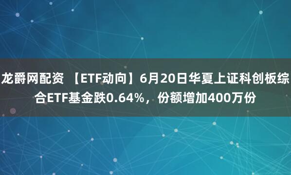 龙爵网配资 【ETF动向】6月20日华夏上证科创板综合ETF基金跌0.64%，份额增加400万份