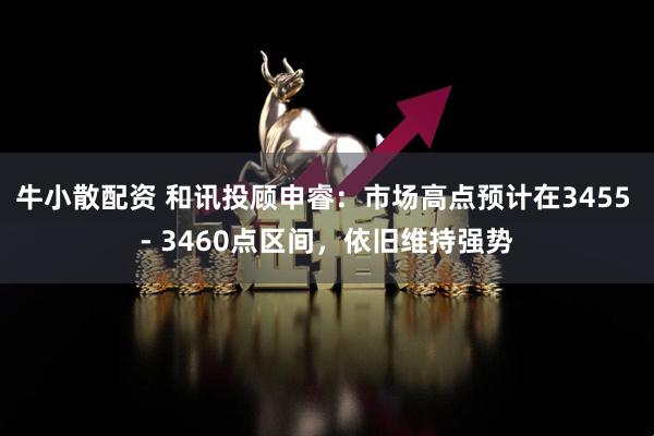 牛小散配资 和讯投顾申睿：市场高点预计在3455 - 3460点区间，依旧维持强势