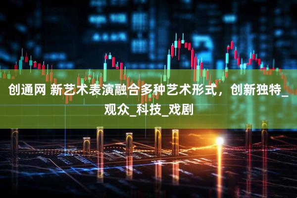 创通网 新艺术表演融合多种艺术形式，创新独特_观众_科技_戏剧