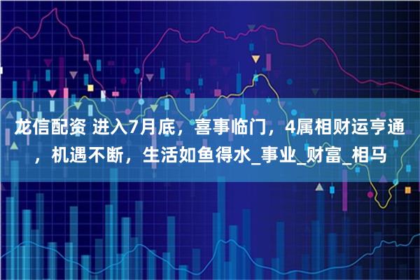 龙信配资 进入7月底，喜事临门，4属相财运亨通，机遇不断，生活如鱼得水_事业_财富_相马