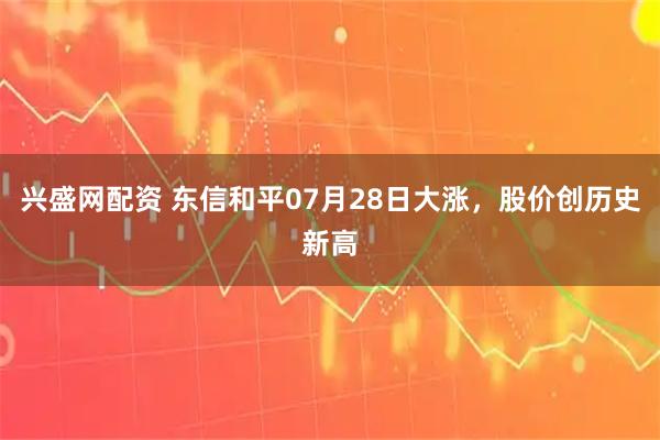 兴盛网配资 东信和平07月28日大涨，股价创历史新高