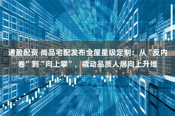 通盈配资 尚品宅配发布全屋星级定制：从“反内卷”到“向上攀”，撬动品质人居向上升维