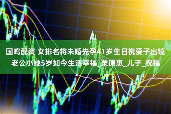 国鸣配资 女排名将未婚先孕41岁生日携爱子出镜老公小她5岁如今生活幸福_栗原惠_儿子_祝福