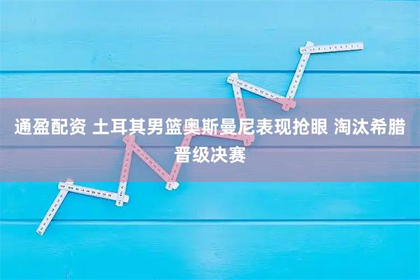 通盈配资 土耳其男篮奥斯曼尼表现抢眼 淘汰希腊晋级决赛