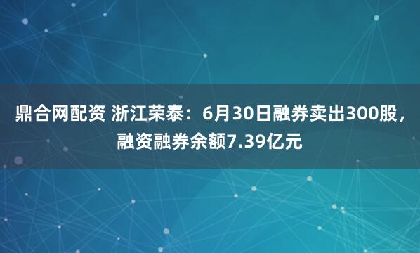 鼎合网配资 浙江荣泰：6月30日融券卖出300股，融资融券余额7.39亿元