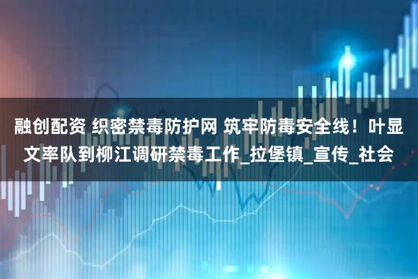 融创配资 织密禁毒防护网 筑牢防毒安全线！叶显文率队到柳江调研禁毒工作_拉堡镇_宣传_社会