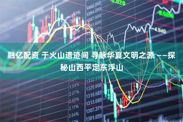 融亿配资 于火山遗迹间 寻脉华夏文明之源 ——探秘山西平定东浮山