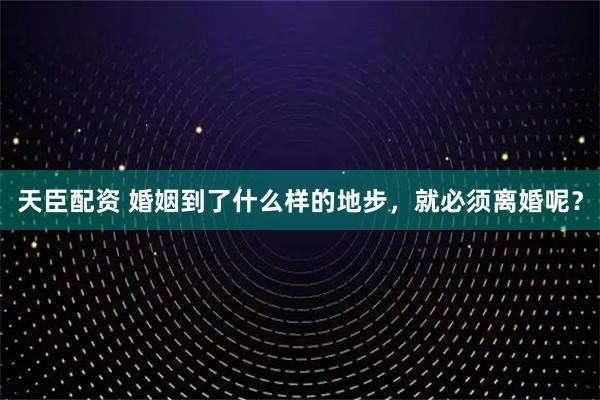 天臣配资 婚姻到了什么样的地步，就必须离婚呢？